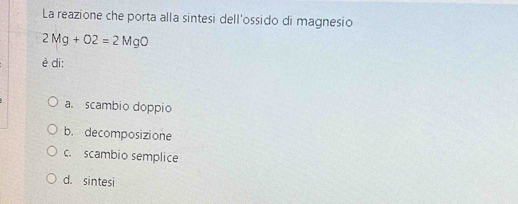 La reazione che porta alla sintesi dell'ossido di magnesio
2Mg+O2=2MgO
è di:
a scambio doppio
b. decomposizione
c. scambio semplice
d. sintesi