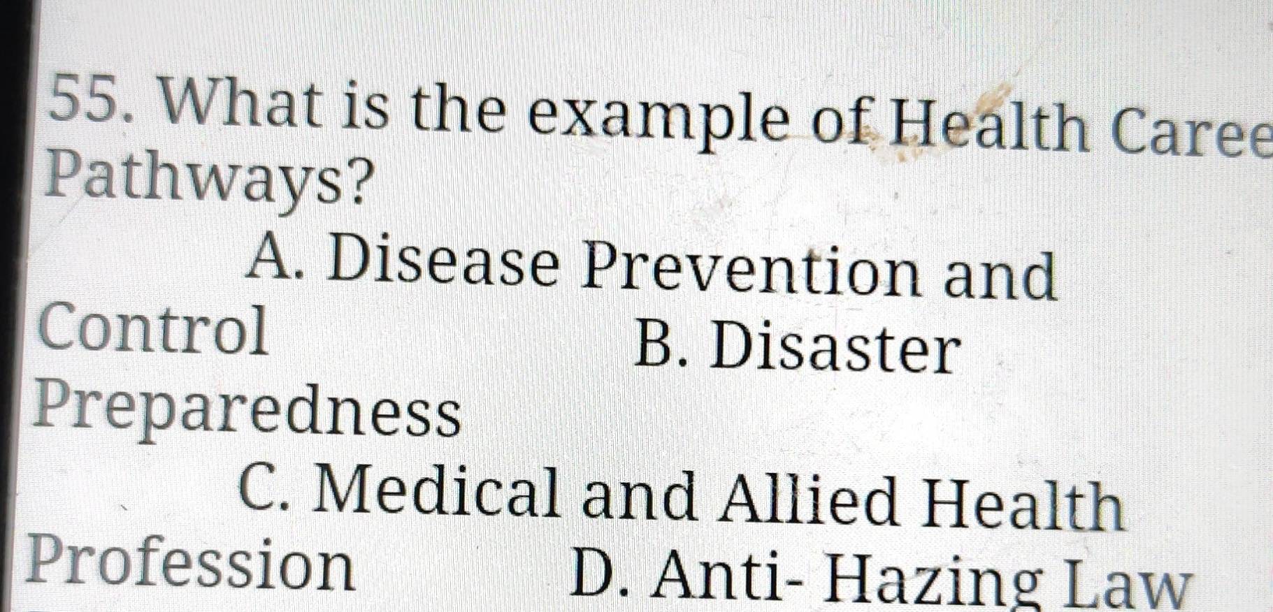 What is the example of Health Caree
Pathways?
A. Disease Prevention and
Control B. Disaster
Preparedness
C. Medical and Allied Health
Profession D. Anti- Hazing Law