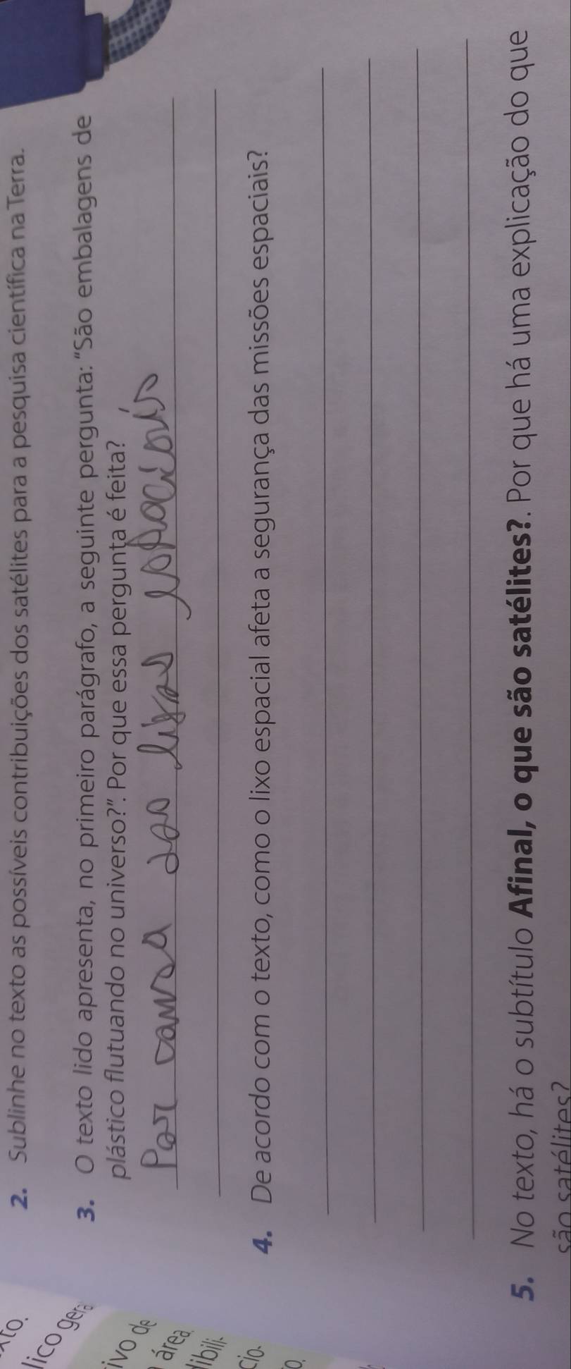 to. 2. Sublinhe no texto as possíveis contribuições dos satélites para a pesquisa científica na Terra. 
Ico ger 
3. O texto lido apresenta, no primeiro parágrafo, a seguinte pergunta: "São embalagens de 
plástico flutuando no universo?". Por que essa pergunta é feita? 
_ 
o d 
área 
ibili. 
_ 
cio. 
4. De acordo com o texto, como o lixo espacial afeta a segurança das missões espaciais? 
_ 
0 
_ 
_ 
_ 
5. No texto, há o subtítulo Afinal, o que são satélites?. Por que há uma explicação do que 
são satélites?