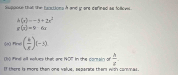 Suppose that the functions h and g are defined as follows.
h(x)=-5+2x^2
g(x)=9-6x
(a) Find ( h/g )(-3). 
(b) Find all values that are NOT in the domain of  h/g . 
If there is more than one value, separate them with commas.