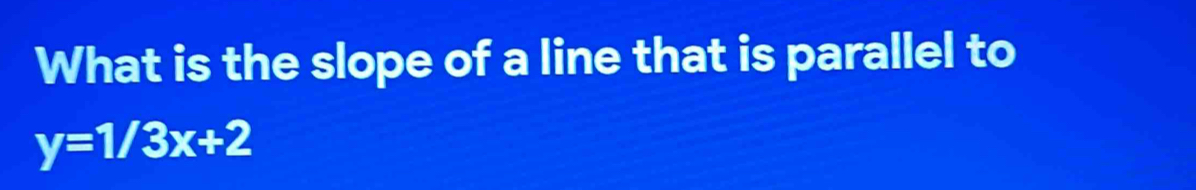 What is the slope of a line that is parallel to
y=1/3x+2