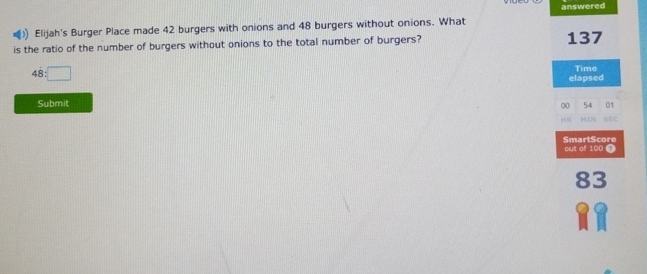 answered 
Elijah's Burger Place made 42 burgers with onions and 48 burgers without onions. What 
is the ratio of the number of burgers without onions to the total number of burgers?
137
48:□
Time 
elapsed 
Submit 00 54 01 
S7 C 
SmartScore 
out of 100 7
83