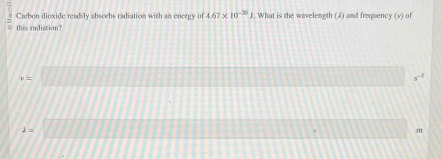 Carbon dioxide readily absorbs radiation with an energy of 4.67* 10^(-20)J. What is the wavelength (λ) and frequency (v) of 
this radiation?
v=□ s^(-1)
1
lambda =□ m