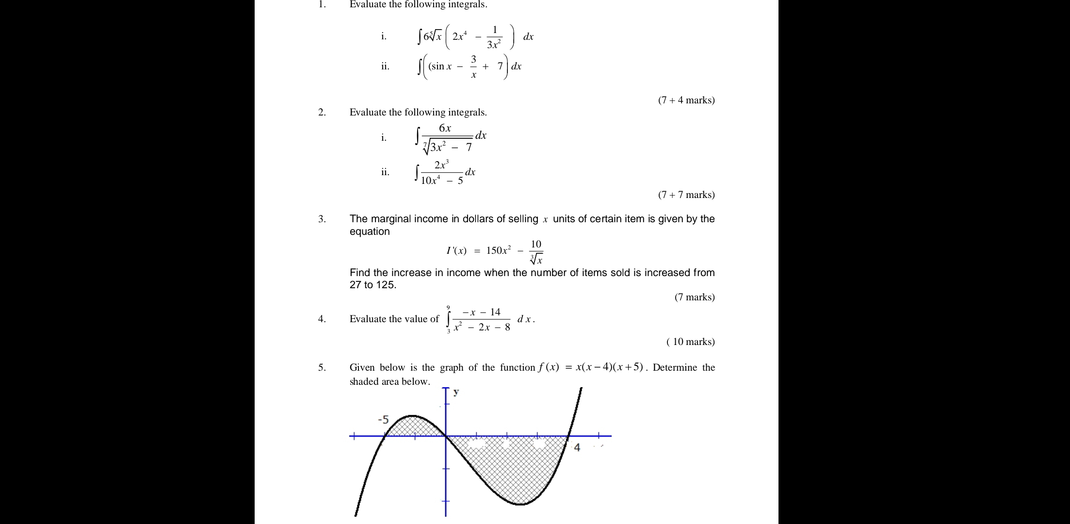 Evaluate the following integrals 
i. ∈t 6sqrt[5](x)(2x^4- 1/3x^2 )dx
ii. ∈t ((sin x- 3/x +7)dx
(7 + 4 marks) 
2. Evaluate the following integrals. 
i. ∈t  6x/sqrt[7](3x^2-7) dx
ii. ∈t  2x^3/10x^4-5 dx
(7 + 7 marks) 
3. The marginal income in dollars of selling x units of certain item is given by the 
equation
I'(x)=150x^2- 10/sqrt[3](x) 
Find the increase in income when the number of items sold is increased from
27 to 125. 
(7 marks) 
4. Evaluate the value of ∈tlimits _3^(9frac -x-14)x^2-2x-8dx. 
( 10 marks) 
5. Given below is the graph of the function f(x)=x(x-4)(x+5). Determine the