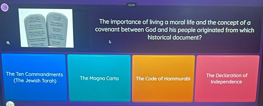 The importance of living a moral life and the concept of a
covenant between God and his people originated from which
historical document?
The Ten Commandments The Magna Carta The Code of Hammurabi The Declaration of
(The Jewish Torah) Independence