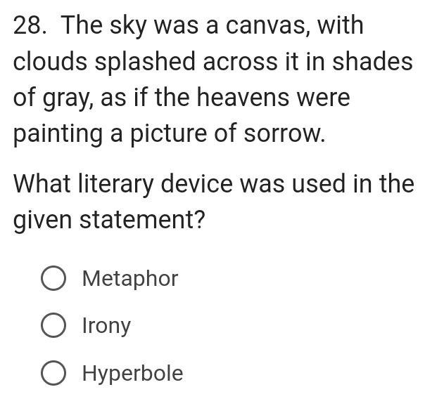 The sky was a canvas, with
clouds splashed across it in shades
of gray, as if the heavens were
painting a picture of sorrow.
What literary device was used in the
given statement?
Metaphor
Irony
Hyperbole