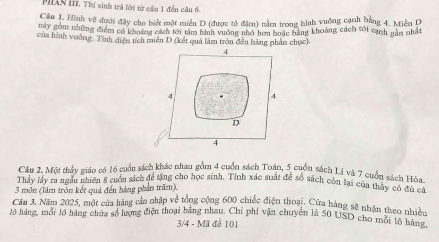 PHAN III. Thí sinh trả lời từ câu 1 đến câu 6. 
Câu 1. Hình vẽ đưới đây cho biết một miền D (được tô đậm) nằm trong hình vuông cạnh bằng 4. Miền P 
này gồm những điểm có khoảng cách tới tâm hình vuông nhỏ hơn hoặc bằng khoảng cách tới cạnh gần nhất 
của hình vuông. Tính diện tích miên D (kết quả làm tròn đến hàng phần chục). 
Câu 2. Một thầy giáo có 16 cuốn sách khác nhau gồm 4 cuốn sách Toán, 5 cuốn sách Lí và 7 cuốn sách Hóa. 
Thầy lấy ra ngẫu nhiên 8 cuốn sách để tặng cho học sinh. Tính xác suất đề số sách còn lại của thầy có đủ cả 
3 môn (làm tròn kết quả đến hàng phần trăm). 
Câu 3. Năm 2025, một cửa hàng cần nhập về tổng cộng 600 chiếc điện thoại. Cửa hàng sẽ nhận theo nhiều 
lô hàng, mỗi lô hàng chứa số lượng điện thoại bằng nhau. Chỉ phí vận chuyển là 50 USD cho mỗi lô hàng,
3/4 - Mã đề 101