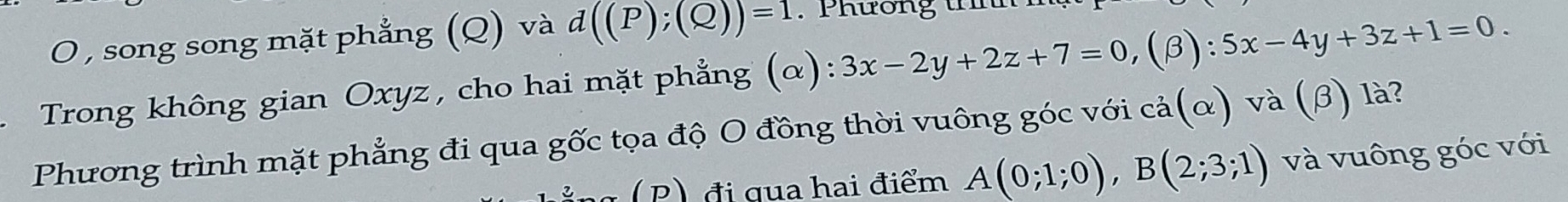 song song mặt phẳng (Q) và d((P);(Q))=1. Phương th
Trong không gian Oxyz, cho hai mặt phẳng (α): 3x-2y+2z+7=0, (beta ):5x-4y+3z+1=0. 
Phương trình mặt phẳng đi qua gốc tọa độ O đồng thời vuông góc với cả(α) và (β) là?
(P) đi qua hai điểm A(0;1;0), B(2;3;1) và vuông góc với