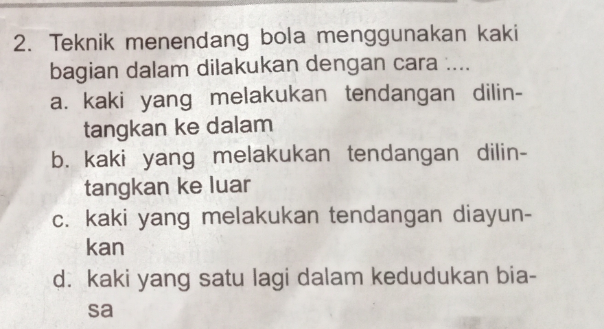 Teknik menendang bola menggunakan kaki
bagian dalam dilakukan dengan cara ....
a. kaki yang melakukan tendangan dilin-
tangkan ke dalam
b. kaki yang melakukan tendangan dilin-
tangkan ke luar
c. kaki yang melakukan tendangan diayun-
kan
d. kaki yang satu lagi dalam kedudukan bia-
sa