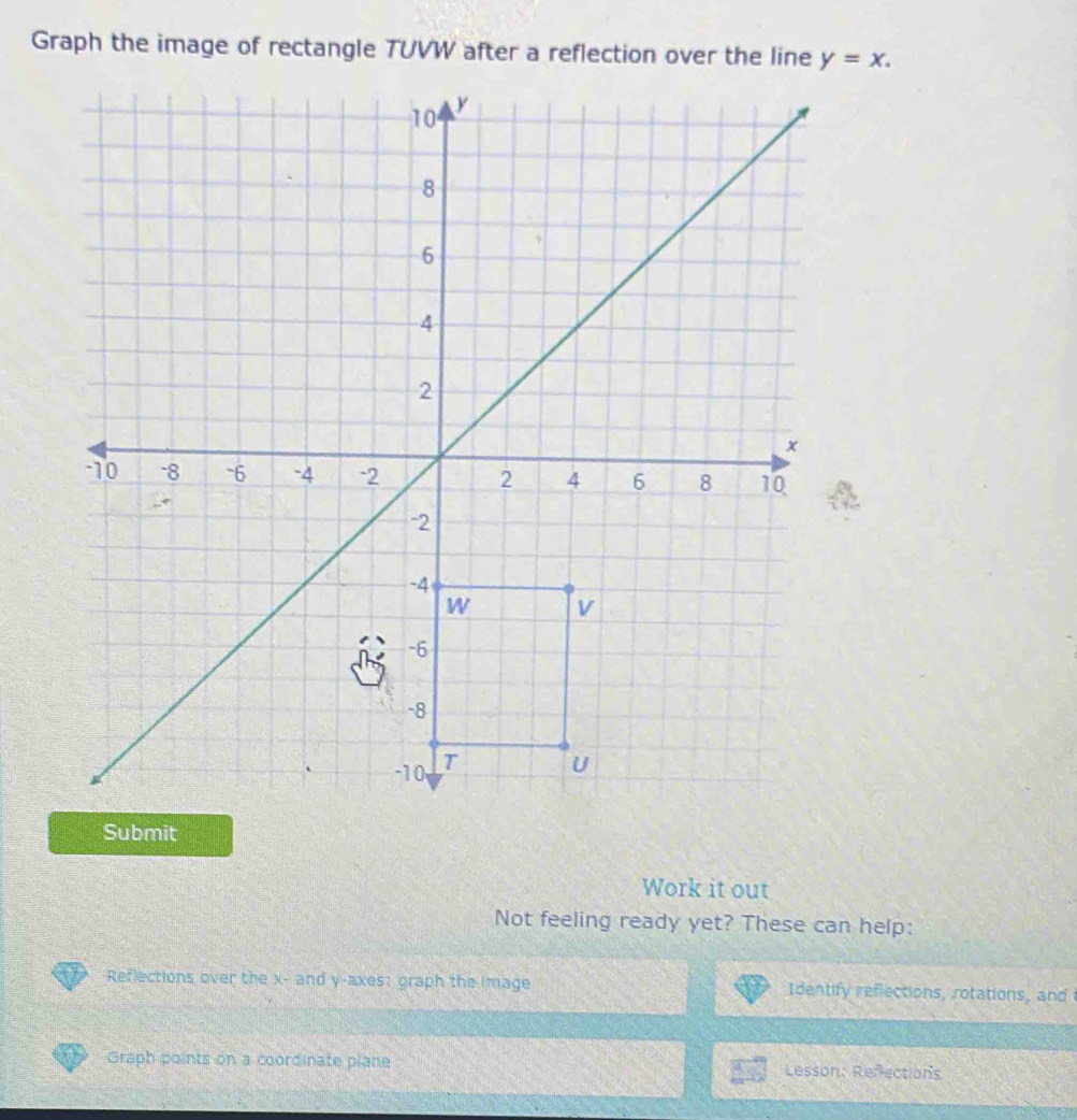 Graph the image of rectangle TUVW after a reflection over the line y=x. 
Work it out 
Not feeling ready yet? These can help: 
Reflections over the x - and y -axes: graph the image Identify refections, rotations, and 
Graph points on a coordinate plane Lesson: Reflections