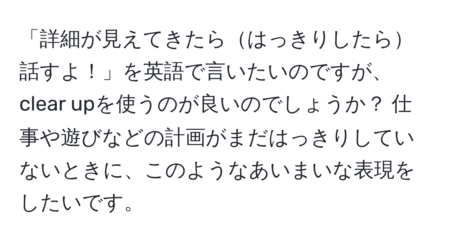 「詳細が見えてきたらはっきりしたら話すよ！」を英語で言いたいのですが、clear upを使うのが良いのでしょうか？ 仕事や遊びなどの計画がまだはっきりしていないときに、このようなあいまいな表現をしたいです。