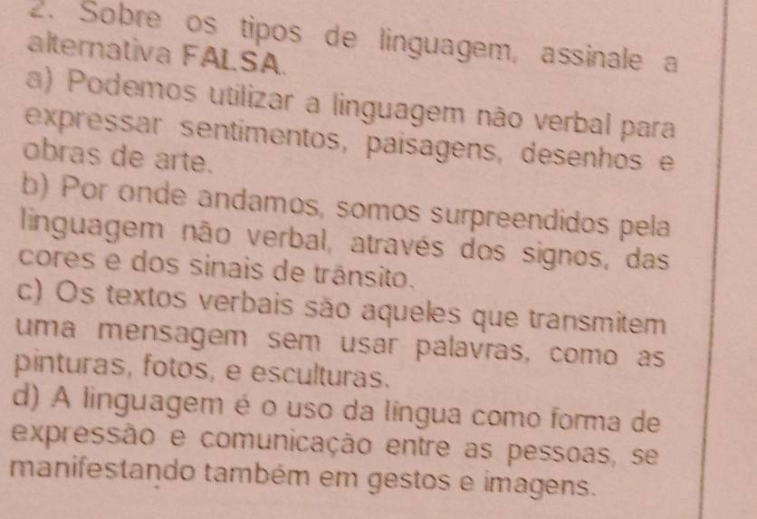 Sobre os tipos de linguagem, assinale a
alternativa FALSA.
a) Podemos utilizar a linguagem não verbal para
expressar sentimentos, paísagens, desenhos e
obras de arte.
b) Por onde andamos, somos surpreendidos pela
linguagem não verbal, através dos signos, das
cores e dos sinais de trânsito.
c) Os textos verbais são aqueles que transmitem
uma mensagem sem usar palavras, como as
pinturas, fotos, e esculturas.
d) A linguagem é o uso da língua como forma de
expressão e comunicação entre as pessoas, se
manifestando também em gestos e imagens.