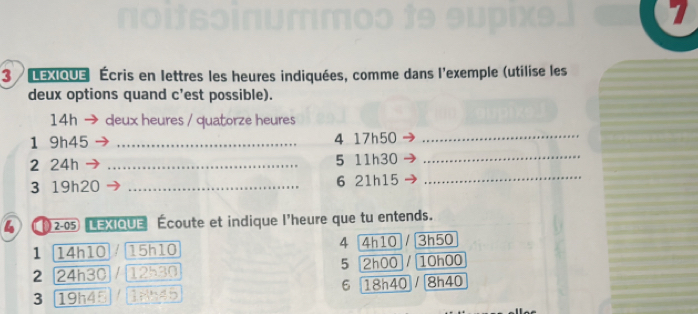 LExIQUe Écris en lettres les heures indiquées, comme dans l'exemple (utilise les 
deux options quand c'est possible). 
14h deux heures / quatorze heures 
1 9h45 _4 17h50
_ 
2 24h _ 5 11h30 _ 
3 19h20 _6 21h15
_ 
4 [ 2-05 LEXIQUE Écoute et indique l'heure que tu entends. 
1 14h10 15h10 4 4h10 3h50
5 
2 24h30 12530 2h00 V 10h00
6 
3 19h45 18545 18h40 / 8h40