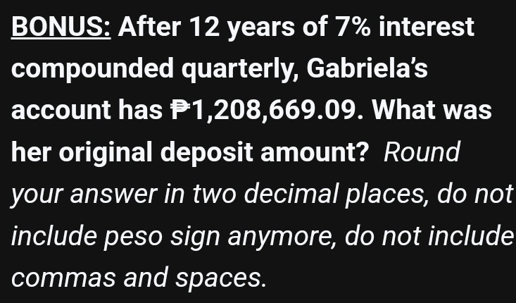 BONUS: After 12 years of 7% interest 
compounded quarterly, Gabriela’s 
account has P1,208,669.09. What was 
her original deposit amount? Round 
your answer in two decimal places, do not 
include peso sign anymore, do not include 
commas and spaces.