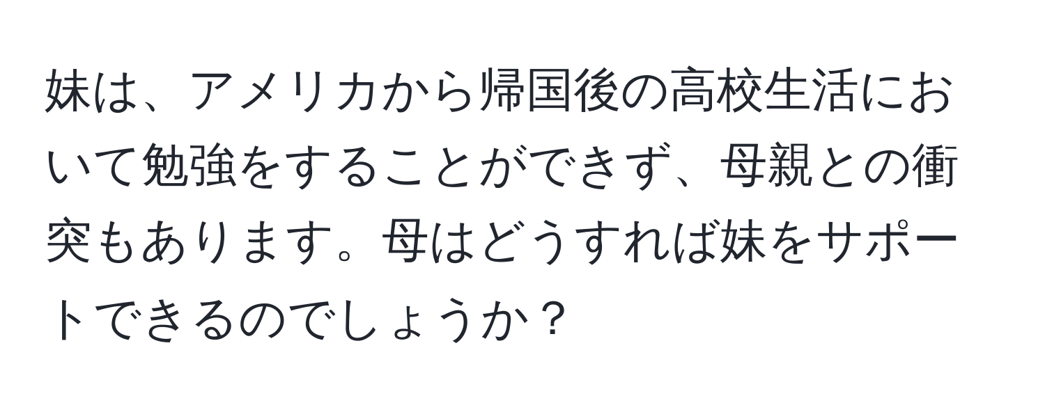 妹は、アメリカから帰国後の高校生活において勉強をすることができず、母親との衝突もあります。母はどうすれば妹をサポートできるのでしょうか？