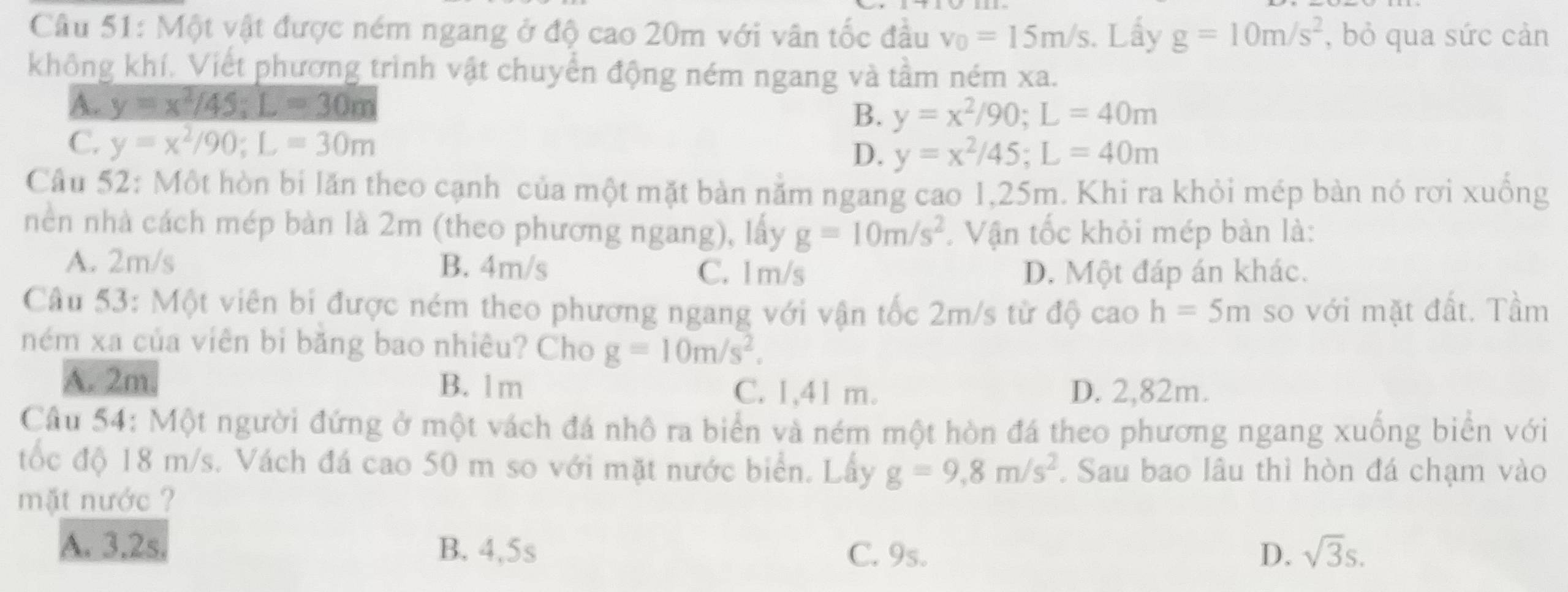 Một vật được ném ngang ở độ cao 20m với vân tốc đầu v_0=15m/s. Lấy g=10m/s^2 , bỏ qua sức cản
không khí. Viết phương trình vật chuyển động ném ngang và tầm ném xa.
B. y=x^2/90;L=40m
D. y=x^2/45;L=40m
Câu 52: Một hòn bi lăn theo cạnh của một mặt bàn nằm ngang cao 1,25m. Khi ra khỏi mép bàn nó rơi xuồng
nền nhà cách mép bàn là 2m (theo phương ngang), lấy g=10m/s^2. Vận tốc khỏi mép bàn là:
A. 2m/s B. 4m/s
C. 1m/s D. Một đáp án khác.
Câu 53: Một viên bi được ném theo phương ngang với vận tốc 2m/s từ độ cao h=5m so với mặt đất. Tầm
ném xa của viên bi băng bao nhiêu? Cho g=10m/s^2.
A. 2m. B. 1m C. 1,41 m. D. 2,82m.
Câu 54: Một người đứng ở một vách đá nhô ra biển và ném một hòn đá theo phương ngang xuống biển với
tốc độ 18 m/s. Vách đá cao 50 m so với mặt nước biển. Lấy g=9,8m/s^2. Sau bao lâu thì hòn đá chạm vào
mặt nước ?
A. 3.2s. B. 4,5s C. 9s. D. sqrt(3)s.