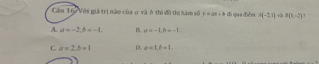 Với giá trị nào của a và 6 thì đồ thị hàm số y=ax+b đi qua điểm A(-2:1) và B(1,-2) ?
A. a=-2; b=-1. B. a=-1; b=-1.
C. a=2; b=1 D. a=1; b=1.