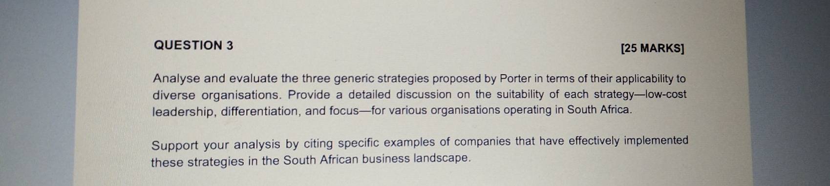 Analyse and evaluate the three generic strategies proposed by Porter in terms of their applicability to 
diverse organisations. Provide a detailed discussion on the suitability of each strategy—low-cost 
leadership, differentiation, and focus—for various organisations operating in South Africa. 
Support your analysis by citing specific examples of companies that have effectively implemented 
these strategies in the South African business landscape.