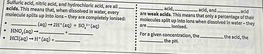 Sulfuric acid, nitric acid, and hydrochloric acid, are all acid, acid, and acid 
acids. This means that, when dissolved in water, every_ _are weak acids. This means that only a percentage of their 
molecule splits up into ions - they are completely ionised: molecules split up into ions when dissolved in water - they
(aq)to 2H^+(aq)+SO_4^((2-)(aq) are_ ionised.
HNO_3)(aq)to _  +_  For a given concentration, the_ the acid, the
HCI(aq)to H^+(aq)+ _ 
_ the pH.