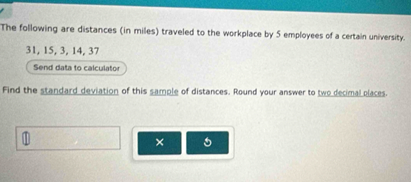 The following are distances (in miles) traveled to the workplace by 5 employees of a certain university.
31, 15, 3, 14, 37
Send data to calculator 
Find the standard deviation of this sample of distances. Round your answer to two decimal places. 
×