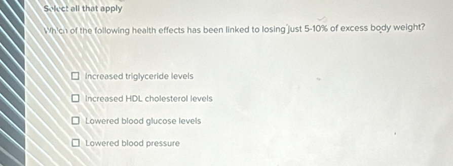 Select all that apply
Which of the following health effects has been linked to losing just 5-10% of excess body weight?
Increased triglyceride levels
Increased HDL cholesterol levels
Lowered blood glucose levels
Lowered blood pressure