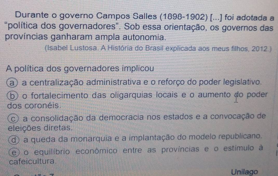 Durante o governo Campos Salles (1898-1902) [...] foi adotada a
"política dos governadores”. Sob essa orientação, os governos das
províncias ganharam ampla autonomia.
(Isabel Lustosa. A História do Brasil explicada aos meus filhos, 2012.)
A política dos governadores implicou
a) a centralização administrativa e o reforço do poder legislativo.
b) o fortalecimento das oligarquias locais e o aumento do poder
dos coronéis.
c) a consolidação da democracia nos estados e a convocação de
eleições diretas.
d) a queda da monarquia e a implantação do modelo republicano.
(e) o equilíbrio econômico entre as províncias e o estímulo à
cafeicultura.
Unilago