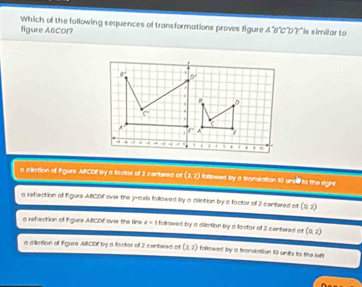 Which of the following sequences of transformations proves figure A^(·)B CD ' is similar to
figure ABCDE?
a dilation of Kgure ABCDE by a foctor of 2 centered ot (2,2) followed by a translation 10 unse to the right
a reflection of figure ABCDE over the y-axis fallowed by a dilation by a factor of 2 centered at (0,2)
a reflection of Kgure ABCDE over the line x=1 followed by a dilation by a factor of 2 centered at (0,2)
a dilation of figure ABCDE by a factor of 2 centered at (2,2) followed by a translation 10 units to the left