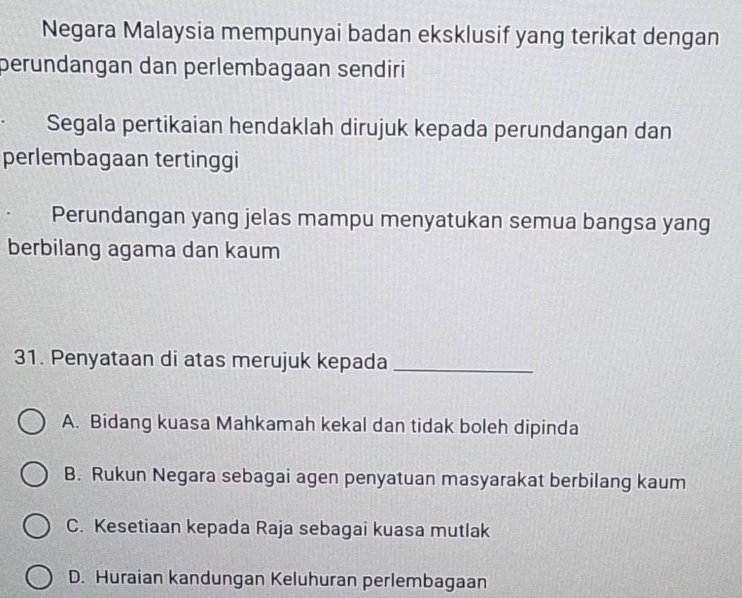 Negara Malaysia mempunyai badan eksklusif yang terikat dengan
peründangan dan perlembagaan sendiri
Segala pertikaian hendaklah dirujuk kepada perundangan dan
perlembagaan tertinggi
Perundangan yang jelas mampu menyatukan semua bangsa yang
berbilang agama dan kaum
31. Penyataan di atas merujuk kepada_
A. Bidang kuasa Mahkamah kekal dan tidak boleh dipinda
B. Rukun Negara sebagai agen penyatuan masyarakat berbilang kaum
C. Kesetiaan kepada Raja sebagai kuasa mutlak
D. Huraian kandungan Keluhuran perlembagaan