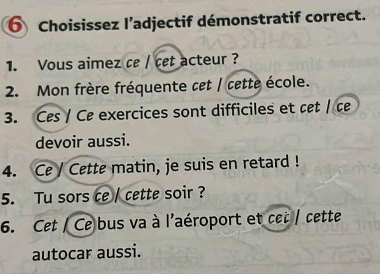 Choisissez l’adjectif démonstratif correct. 
1. Vous aimez ce / cet acteur ? 
2. Mon frère fréquente cet / cette école. 
3. Ces / Ce exercices sont difficiles et cet / c 
devoir aussi. 
4. Ce / Cette matin, je suis en retard ! 
5. Tu sors ce / cette soir ? 
6. Cet / Ce bus va à l'aéroport et cet / cette 
autocar aussi.