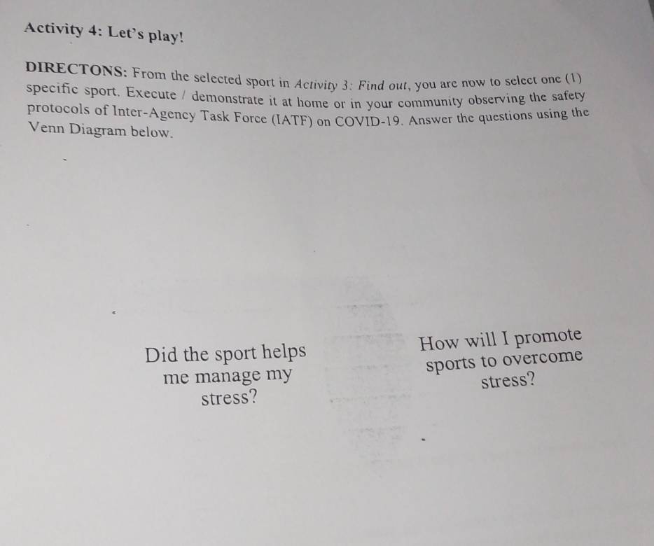 Activity 4: Let’s play! 
DIRECTONS: From the selected sport in Activity 3: Find out, you are now to select one (1) 
specific sport. Execute / demonstrate it at home or in your community observing the safety 
protocols of Inter-Agency Task Force (IATF) on COVID-19. Answer the questions using the 
Venn Diagram below. 
Did the sport helps How will I promote 
sports to overcome 
me manage my 
stress? stress?