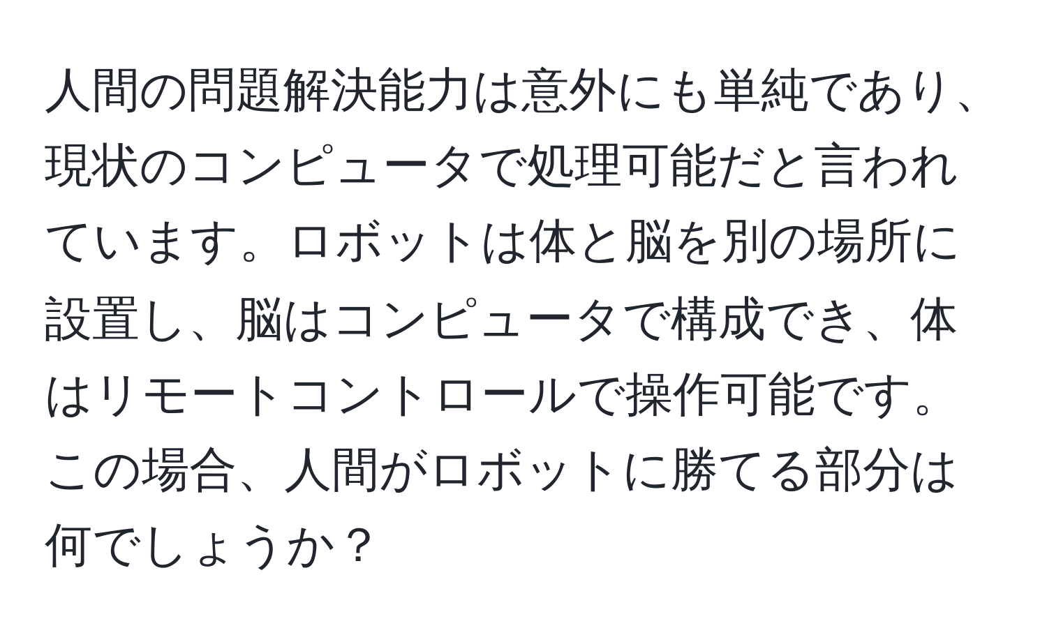 人間の問題解決能力は意外にも単純であり、現状のコンピュータで処理可能だと言われています。ロボットは体と脳を別の場所に設置し、脳はコンピュータで構成でき、体はリモートコントロールで操作可能です。この場合、人間がロボットに勝てる部分は何でしょうか？