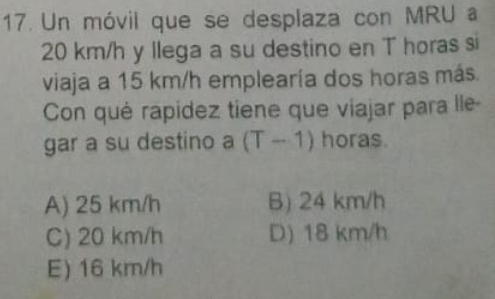 Un móvil que se desplaza con MRU a
20 km/h y llega a su destino en T horas si
viaja a 15 km/h emplearía dos horas más.
Con qué rapidez tiene que viajar para lle
gar a su destino a (T-1) horas.
A) 25 km/h B) 24 km/h
C) 20 km/h D) 18 km/h
E) 16 km/h