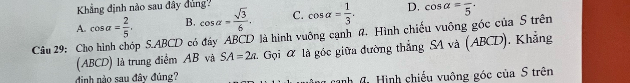 Khẳng định nào sau đây đúng?
A. cos alpha = 2/5 . B. cos alpha = sqrt(3)/6 . C. cos alpha = 1/3 . D. cos alpha =frac 5·
Câu 29: Cho hình chóp S. ABCD có đáy ABCD là hình vuông cạnh a. Hình chiếu vuông góc của S trên
(ABCD) là trung điểm AB và SA=2a. Gọi α là góc giữa đường thẳng SA và (ABCD). Khẳng
điịnh nào sau đây đúng?
* canh 6 Hình chiếu vuông góc của S trên