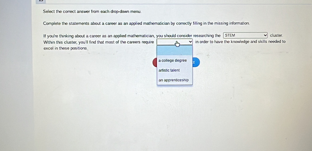 Select the correct answer from each drop-down menu.
Complete the statements about a career as an applied mathematician by correctly filling in the missing information.
If you're thinking about a career as an applied mathematician, you should consider researching the STEM cluster
Within this cluster, you'll find that most of the careers require in order to have the knowledge and skills needed to
excel in these positions.
a college degree t
artistic talent
an apprenticeship