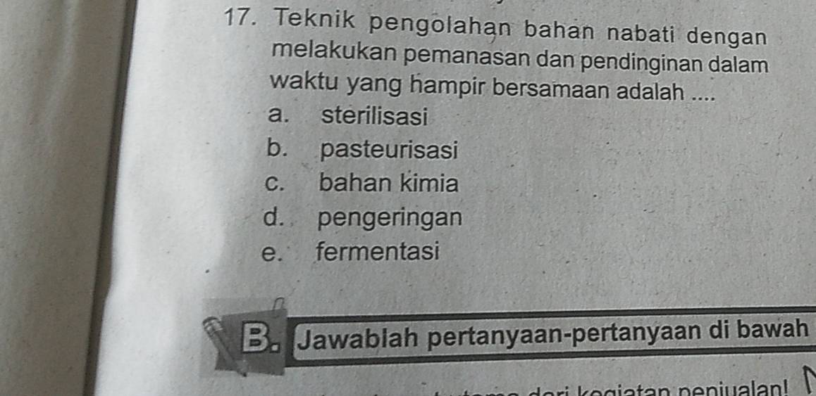 Teknik pengolahan bahan nabati dengan
melakukan pemanasan dan pendinginan dalam
waktu yang hampir bersamaan adalah ....
a. sterilisasi
b. pasteurisasi
c. bahan kimia
d. pengeringan
e. fermentasi
B Jawablah pertanyaan-pertanyaan di bawah
eg tan p e n iualan