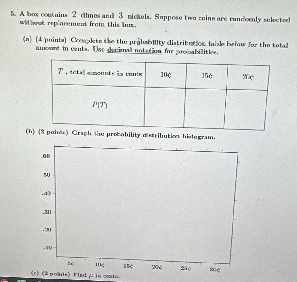 A box contains 2 dimes and 3 nickels. Suppose two coins are randomly selected
without replacement from this box.
(a) (4 points) Complete the the probability distribution table below for the total
amount in cents. Use decimal notation for probabilities.
(bGraph the probability distribution histogram.
s) Find μ in cents.