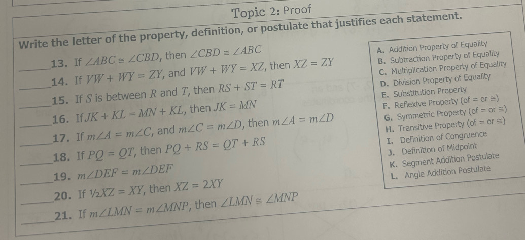 Topic 2: Proof
Write the letter of the property, definition, or postulate that justifies each statement.
_13. If ∠ ABC≌ ∠ CBD then ∠ CBD≌ ∠ ABC
A. Addition Property of Equality
14. If VW+WY=ZY , and VW+WY=XZ , then XZ=ZY B. Subtraction Property of Equality
C. Multiplication Property of Equality
_15. If S is between R and T, then RS+ST=RT D. Division Property of Equality
_16. If JK+KL=MN+KL , then JK=MN E. Substitution Property
F. Reflexive Property (of=or≌ )
_17. If m∠ A=m∠ C , and m∠ C=m∠ D , then m∠ A=m∠ D G. Symmetric Property (of=or
≌)
H. Transitive Property (of = or ≡)
_18. If PQ=QT , then PQ+RS=QT+RS
I. Definition of Congruence
_19. m∠ DEF=m∠ DEF J. Definition of Midpoint
K. Segment Addition Postulate
L. Angle Addition Postulate
_20. If 1/2XZ=XY , then XZ=2XY
_
_21. If m∠ LMN=m∠ MNP , then ∠ LMN≌ ∠ MNP