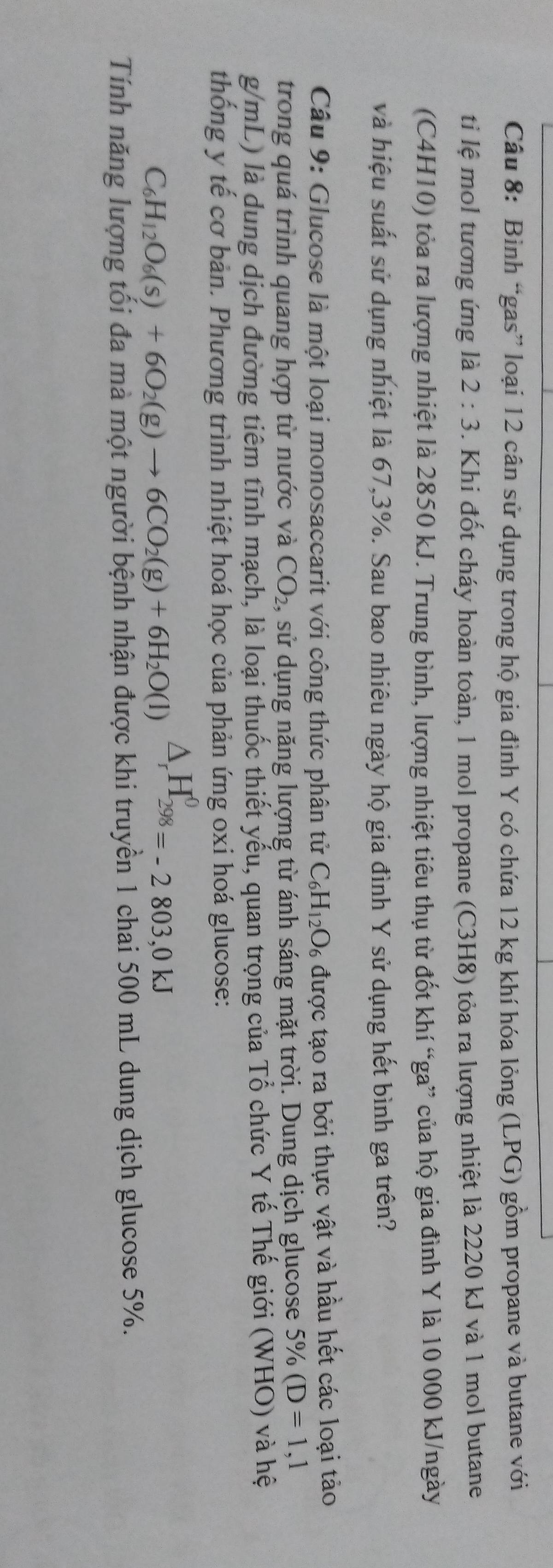 Bình “gas” loại 12 cân sử dụng trong hộ gia đình Y có chứa 12 kg khí hóa lỏng (LPG) gồm propane và butane với 
ti lệ mol tương ứng là 2:3. Khi đốt cháy hoàn toàn, 1 mol propane (C3H8) tỏa ra lượng nhiệt là 2220 kJ và 1 mol butane 
(C4H10) tỏa ra lượng nhiệt là 2850 kJ. Trung bình, lượng nhiệt tiêu thụ từ đốt khí “ga” của hộ gia đình Y là 10 000 kJ/ngày
và hiệu suất sử dụng nhiệt là 67, 3%. Sau bao nhiêu ngày hộ gia đình Y sử dụng hết bình ga trên? 
Câu 9: Glucose là một loại monosaccarit với công thức phân tử C_6H_12O_6 được tạo ra bởi thực vật và hầu hết các loại tảo 
trong quá trình quang hợp từ nước và CO_2 , sử dụng năng lượng từ ánh sáng mặt trời. Dung dịch glucose 5% (D=1,1
g/mL) là dung dịch đường tiêm tĩnh mạch, là loại thuốc thiết yếu, quan trọng của Tổ chức Y tế Thế giới (WHO) và hệ 
thống y tế cơ bản. Phương trình nhiệt hoá học của phản ứng oxi hoá glucose:
C_6H_12O_6(s)+6O_2(g)to 6CO_2(g)+6H_2O(l)△ _rH_(298)^0=-2803,0kJ
Tính năng lượng tối đa mà một người bệnh nhận được khi truyền 1 chai 500 mL dung dịch glucose 5%.