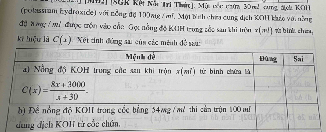 [MĐ2] [SGK Kết Nối Tri Thức]: Một cốc chứa 30ml dung dịch KOH
(potassium hydroxide) với nồng độ 100 mg / ml. Một bình chứa dung dịch KOH khác với nồng
độ 8 mg / ml được trộn vào cốc. Gọi nồng độ KOH trong cốc sau khi trộn x(ml) từ bình chứa,
kí hiệu là C(x). Xét tính đúng sai của các mệnh đề sau: