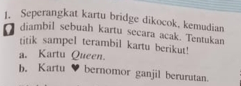 Seperangkat kartu bridge dikocok, kemudian 
I diambil sebuah kartu secara acak. Tentukan 
titik sampel terambil kartu berikut! 
a. Kartu Queen. 
b. Kartu ♥ bernomor ganjil berurutan.