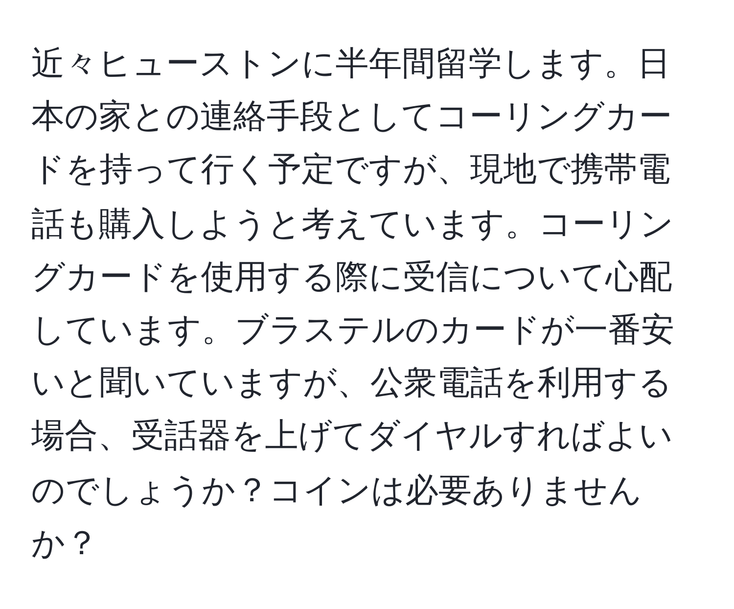 近々ヒューストンに半年間留学します。日本の家との連絡手段としてコーリングカードを持って行く予定ですが、現地で携帯電話も購入しようと考えています。コーリングカードを使用する際に受信について心配しています。ブラステルのカードが一番安いと聞いていますが、公衆電話を利用する場合、受話器を上げてダイヤルすればよいのでしょうか？コインは必要ありませんか？