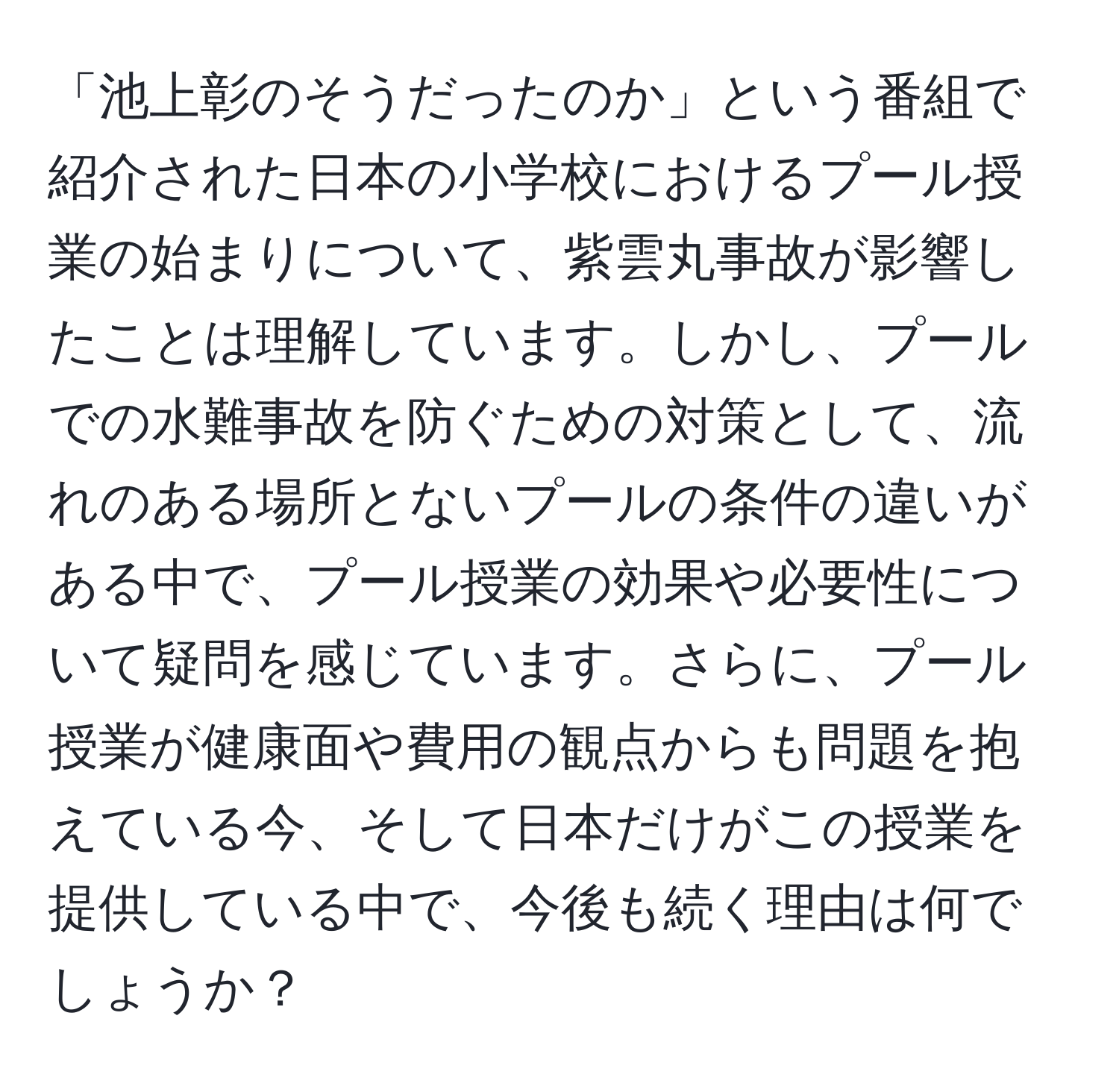 「池上彰のそうだったのか」という番組で紹介された日本の小学校におけるプール授業の始まりについて、紫雲丸事故が影響したことは理解しています。しかし、プールでの水難事故を防ぐための対策として、流れのある場所とないプールの条件の違いがある中で、プール授業の効果や必要性について疑問を感じています。さらに、プール授業が健康面や費用の観点からも問題を抱えている今、そして日本だけがこの授業を提供している中で、今後も続く理由は何でしょうか？