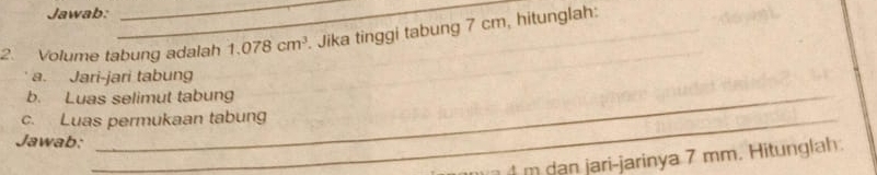 Jawab: 
__ 
2. Volume tabung adalah 1.078cm^3. Jika tinggi tabung 7 cm, hitunglah: 
a. Jari-jari tabung 
b. Luas selimut tabung 
c. Luas permukaan tabung 
Jawab:
4 m dan jari-jarinya 7 mm. Hitunglah: