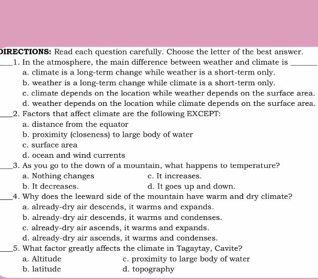 DIRECTIONS: Read each question carefully. Choose the letter of the best answer.
_1. In the atmosphere, the main difference between weather and climate is_
a. climate is a long-term change while weather is a short-term only.
b. weather is a long-term change while climate is a short-term only.
c. climate depends on the location while weather depends on the surface area.
d. weather depends on the location while climate depends on the surface area.
_2. Factors that affect climate are the following EXCEPT:
a. distance from the equator
b. proximity (closeness) to large body of water
c. surface area
d. ocean and wind currents
_3. As you go to the down of a mountain, what happens to temperature?
a. Nothing changes c. It increases.
b. It decreases. d. It goes up and down.
_4. Why does the leeward side of the mountain have warm and dry climate?
a. already-dry air descends, it warms and expands.
b. already-dry air descends, it warms and condenses.
c. already-dry air ascends, it warms and expands.
d. already-dry air ascends, it warms and condenses.
_5. What factor greatly affects the climate in Tagaytay, Cavite?
a. Altitude c. proximity to large body of water
b. latitude d. topography