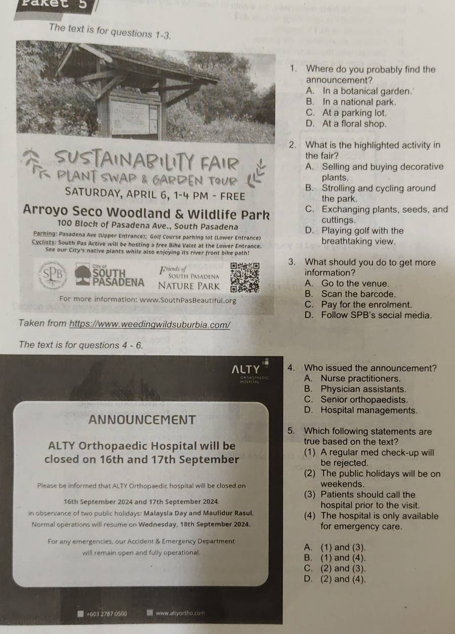 Paket 5
The text is for questions 1-3.
Where do you probably find the
announcement?
A. In a botanical garden.'
B. In a national park.
C. At a parking lot.
D. At a floral shop.
What is the highlighted activity in
SUSTAINABILITY FAIR the fair?
A. Selling and buying decorative
PLANT SWAP & GARDEN TOUR plants.
B. Strolling and cycling around
SATURDAY, APRIL 6, 1-4 PM - FREE the park.
Arroyo Seco Woodland & Wildlife Park C. Exchanging plants, seeds, and
cuttings.
100 Block of Pasadena Ave., South Pasadena
D. Playing golf with the
Parking: Pasadena Ave (Upper Entrance); Golf Course parking lot (Lower Entrance)
Cyclists: South Pas Active will be hosting a free Bike Valet at the Lower Entrance. breathtaking view.
See our City's native plants while also enjoying its river front bike path!
3. What should you do to get more
Citry of information?
SouTh Friends of
South Pasadena
PASADENA Nature Park A. Go to the venue.
B. Scan the barcode.
For more information: www.SouthPasBeautiful.org C. Pay for the enrolment.
D. Follow SPB's social media.
Taken from https://www.weedingwildsuburbia.com/
The text is for questions 4-6
ALTY 4. Who issued the announcement?
A. Nurse practitioners.
B. Physician assistants.
C. Senior orthopaedists.
D. Hospital managements.
ANNOUNCEMENT
5. Which following statements are
ALTY Orthopaedic Hospital will be
true based on the text?
(1) A regular med check-up will
closed on 16th and 17th September be rejected.
(2) The public holidays will be on
Please be informed that ALTY Orthopaedic hospital will be closed on weekends.
(3) Patients should call the
16th September 2024 and 17th September 2024 hospital prior to the visit.
in observance of two public holidays: Malaysla Day and Maulldur Rasul. (4) The hospital is only available
Normal operations will resume on Wednesday, 18th September 2024. for emergency care.
For any emergencies, our Accident & Emergency Department A. (1) and (3).
will remain open and fully operational. B. (1) and (4).
C. (2) and (3).
D. (2) and (4).
■ +603 2787 0500  www.altyortho.com