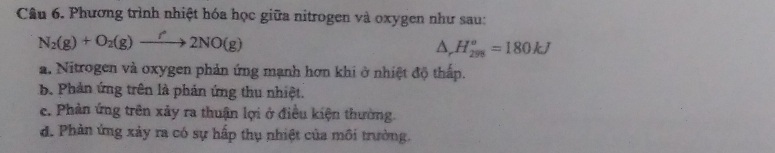 Phương trình nhiệt hóa học giữa nitrogen và oxygen như sau:
N_2(g)+O_2(g)to 2NO(g)
△ _rH_(298)^o=180kJ
a. Nitrogen và oxygen phản ứng mạnh hơn khi ở nhiệt độ thấp.
b. Phản ứng trên là phản ứng thu nhiệt.
c. Phản ứng trên xảy ra thuận lợi ở điều kiện thường.
d. Phản ứng xảy ra có sự hấp thụ nhiệt của môi trường.