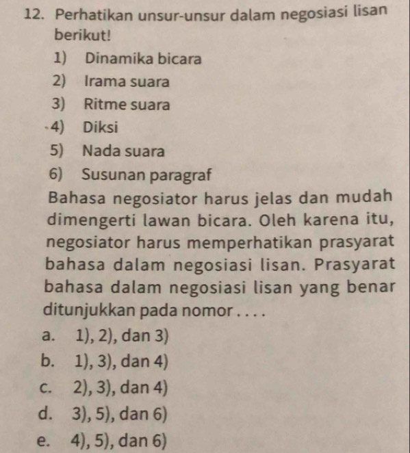 Perhatikan unsur-unsur dalam negosiasi lisan
berikut!
1) Dinamika bicara
2) Irama suara
3) Ritme suara
4) Diksi
5) Nada suara
6) Susunan paragraf
Bahasa negosiator harus jelas dan mudah
dimengerti lawan bicara. Oleh karena itu,
negosiator harus memperhatikan prasyarat
bahasa dalam negosiasi lisan. Prasyarat
bahasa dalam negosiasi lisan yang benar
ditunjukkan pada nomor . . . .
a. 1),2) , dan 3)
b. 1),3) , dan 4)
C. 2),3) , dan 4)
d. 3),5) , dan 6)
e. 4),5) , dan 6)