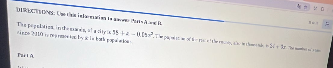 DIRECTIONS: Use this information to answer Parts A and B. 
11 de 18 E 
since 2010 is represented by x in both populations. 
The population, in thousands, of a city is 58+x-0.05x^2. The population of the rest of the county, also in thousands, is 24+3x. . The number of years
Part A