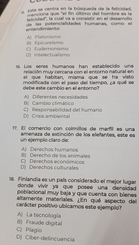 Esta se centra en la búsqueda de la felicidad,
menciona que 'el fin último del hombre es la
felicidad', la cual va a consistir en el desarrollo
de las potencialidades humanas, como el
entendimiento:
A) Platonismo
B) Epicureísmo
C) Eudemonismo
D) Intelectualismo
16. Los seres humanos han establecido una
relación muy cercana con el entorno natural en
el que habitan, misma que se ha visto
modificada con el paso del tiempo, ¿a qué se
debe este cambio en el entorno?
A) Diferentes necesidades
B) Cambio climático
C) Responsabilidad del humano
D) Crisis ambiental
17. El comercio con colmillos de marfil es una
amenaza de extinción de los elefantes, este es
un ejemplo claro de:
A) Derechos humanos
B) Derecho de los animales
C) Derechos económicos
D) Derechos culturales
18. Finlandia es un país considerado el mejor lugar
donde vivir ya que posee una densidad 
poblacional muy baja y que cuenta con bienes
altamente materiales. ¿En qué aspecto del
carácter positivo ubicamos este ejemplo?
A) La tecnología
B) Fraude digital
C) Plagio
D) Ciber-delincuencia