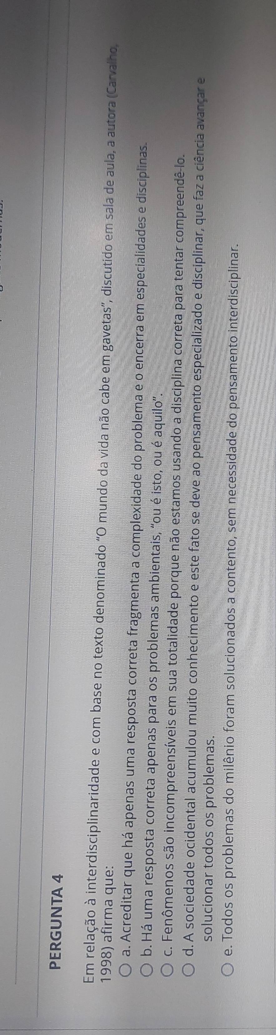 PERGUNTA 4
Em relação à interdisciplinaridade e com base no texto denominado "O mundo da vida não cabe em gavetas”, discutido em sala de aula, a autora (Carvalho,
1998) afirma que:
a. Acreditar que há apenas uma resposta correta fragmenta a complexidade do problema e o encerra em especialidades e disciplinas.
b. Há uma resposta correta apenas para os problemas ambientais, “ou é isto, ou é aquilo”.
c. Fenômenos são incompreensíveis em sua totalidade porque não estamos usando a disciplina correta para tentar compreendê-lo.
d. A sociedade ocidental acumulou muito conhecimento e este fato se deve ao pensamento especializado e disciplinar, que faz a ciência avançar e
solucionar todos os problemas.
e. Todos os problemas do milênio foram solucionados a contento, sem necessidade do pensamento interdisciplinar.